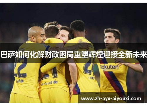 巴萨如何化解财政困局重塑辉煌迎接全新未来